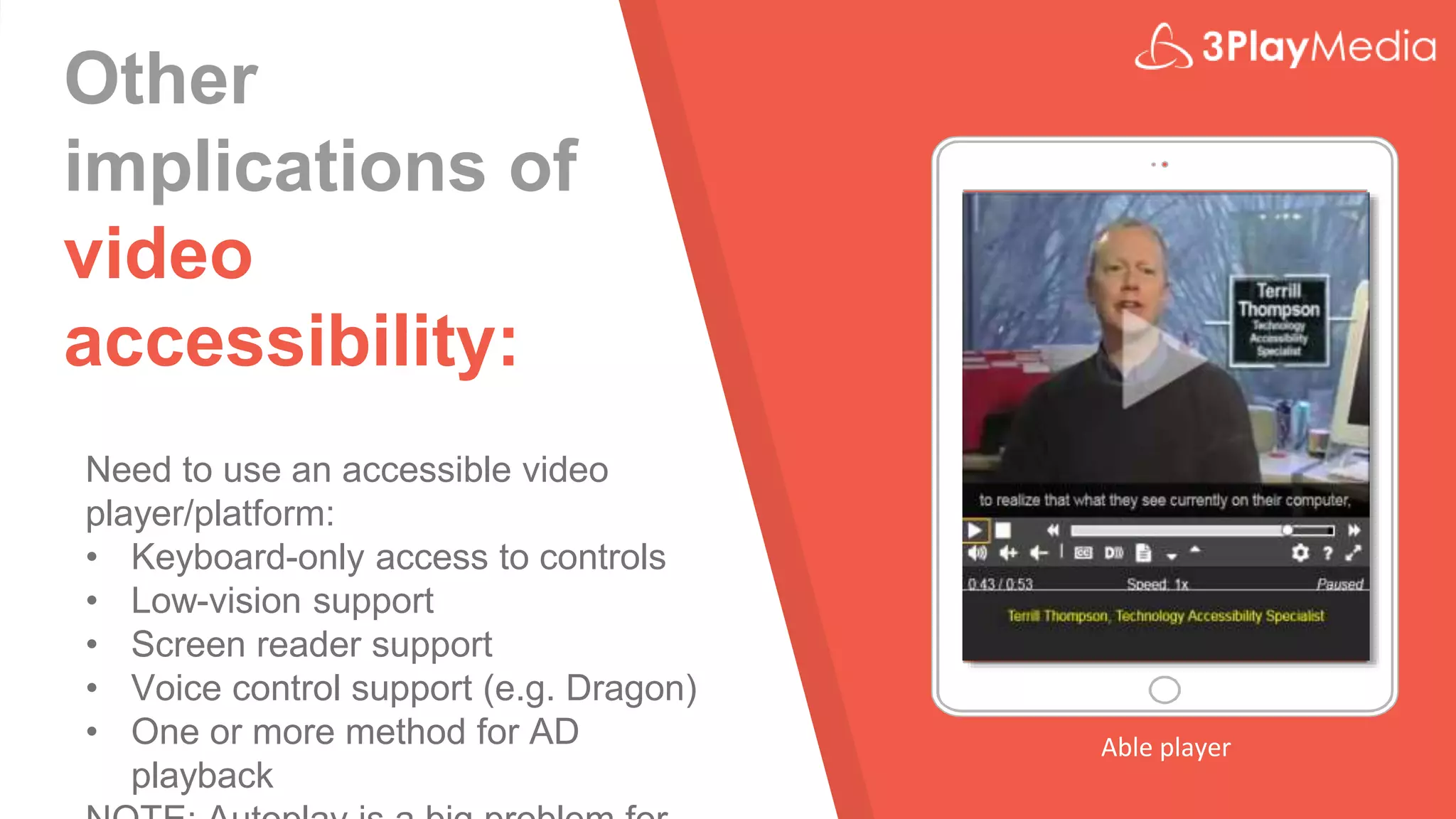 Other
implications of
video
accessibility:
Need to use an accessible video
player/platform:
• Keyboard-only access to controls
• Low-vision support
• Screen reader support
• Voice control support (e.g. Dragon)
• One or more method for AD
playback
Able player
 