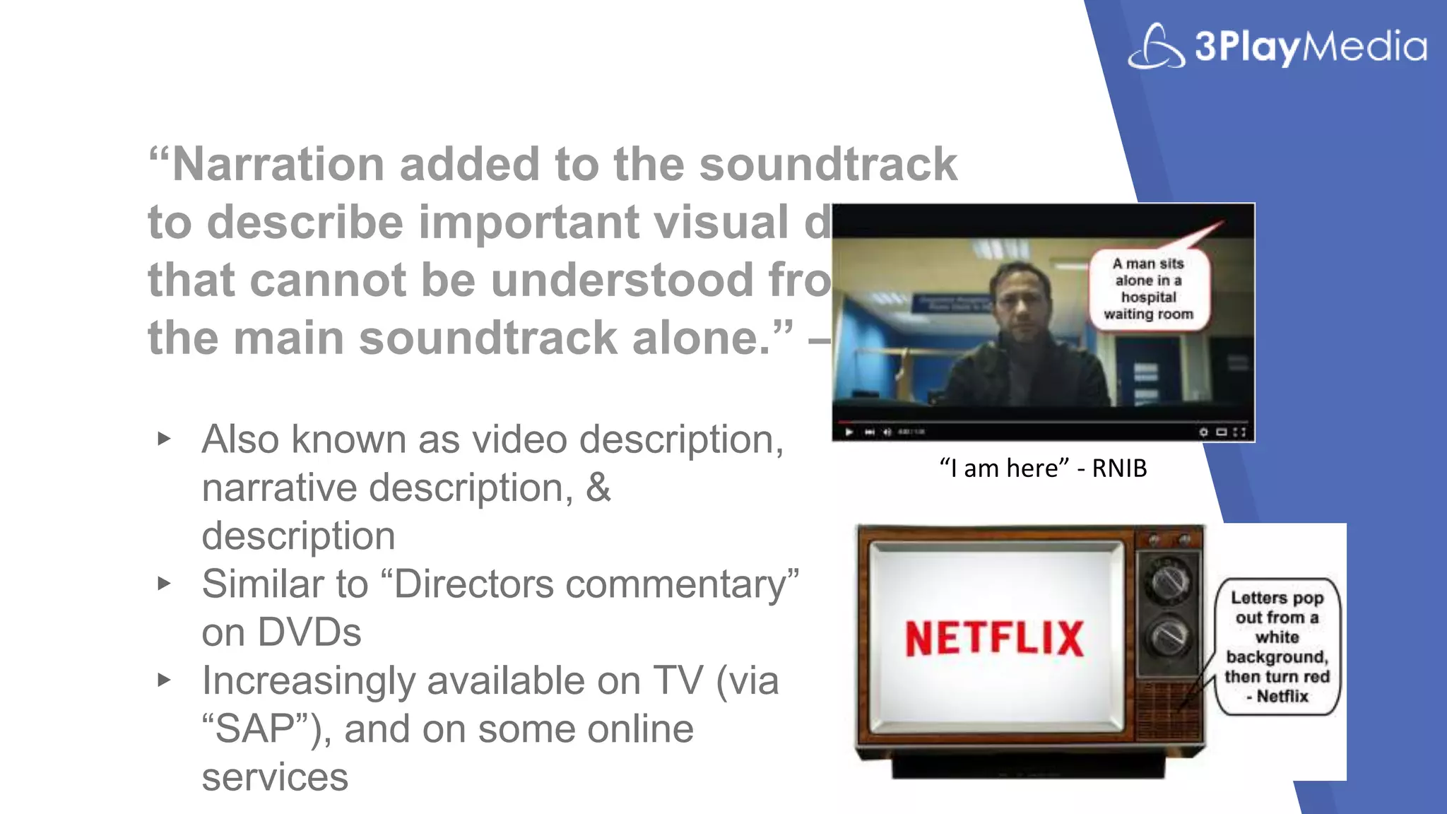 “Narration added to the soundtrack
to describe important visual details
that cannot be understood from
the main soundtrack alone.” – W3C
▸ Also known as video description,
narrative description, &
description
▸ Similar to “Directors commentary”
on DVDs
▸ Increasingly available on TV (via
“SAP”), and on some online
services
“I am here” - RNIB
 