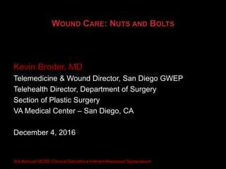WOUND CARE: NUTS AND BOLTS
Kevin Broder, MD
Telemedicine & Wound Director, San Diego GWEP
Telehealth Director, Department of Surgery
Section of Plastic Surgery
VA Medical Center – San Diego, CA
December 4, 2016
3rd Annual UCSD Clinical Geriatrics Interprofessional Symposium
 
