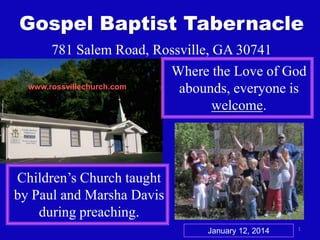 Gospel Baptist Tabernacle
781 Salem Road, Rossville, GA 30741
Where the Love of God
www.rossvillechurch.com
abounds, everyone is
welcome.

Children’s Church taught
by Paul and Marsha Davis
during preaching.
January 12, 2014

1

 