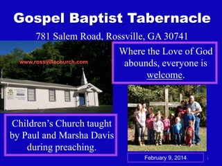Gospel Baptist Tabernacle
781 Salem Road, Rossville, GA 30741
www.rossvillechurch.com

Where the Love of God
abounds, everyone is
welcome.

Children’s Church taught
by Paul and Marsha Davis
during preaching.
February 9, 2014

1

 