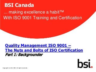 BSI Canada
 ... making excellence a habit™
 With ISO 9001 Training and Certification




    Quality Management ISO 9001 –
    The Nuts and Bolts of ISO Certification
    P art 1: Back grounder
                                              1


Copyright © 2012 BSI. All rights reserved.
 