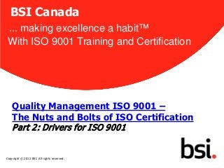BSI Canada
 ... making excellence a habit™
 With ISO 9001 Training and Certification




    Quality Management ISO 9001 –
    The Nuts and Bolts of ISO Certification
    P art 2: Drivers for I SO 9001
                                              1


Copyright © 2012 BSI. All rights reserved.
 