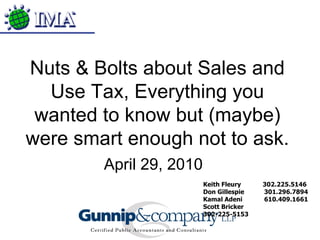 Keith Fleury  302.225.5146 Don Gillespie  301.296.7894 Kamal Adeni  610.409.1661 Scott Bricker  302-225-5153 Nuts & Bolts about Sales and Use Tax, Everything you wanted to know but (maybe) were smart enough not to ask. April 29, 2010 