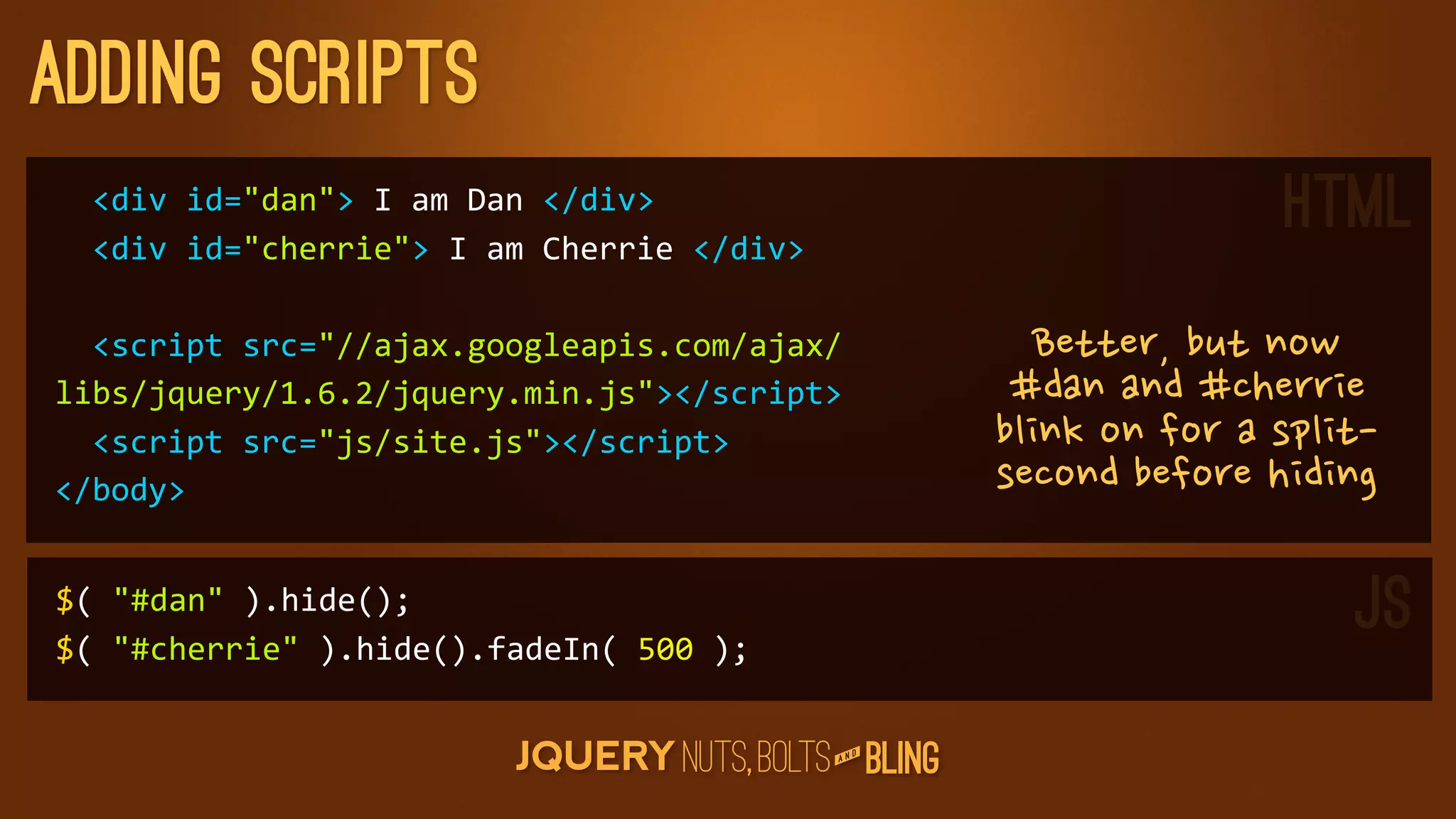 adding scripts
	
  	
  div	
  id=dan	
  I	
  am	
  Dan	
  /div
	
  	
  div	
  id=cherrie	
  I	
  am	
  Cherrie	
  /div
                                                                                                           HTML
	
  	
  script	
  src=//ajax.googleapis.com/ajax/                       Better,butnow
libs/jquery/1.6.2/jquery.min.js/script                              #danand#cherrie
	
  	
  script	
  src=js/site.js/script                          blinkonforasplit-
/body                                                                secondbeforehiding

$(	
  #dan	
  ).hide();
$(	
  #cherrie	
  ).hide().fadeIn(	
  500	
  );
                                                                                                                    JS
                                                                   D
                                                                AN
 