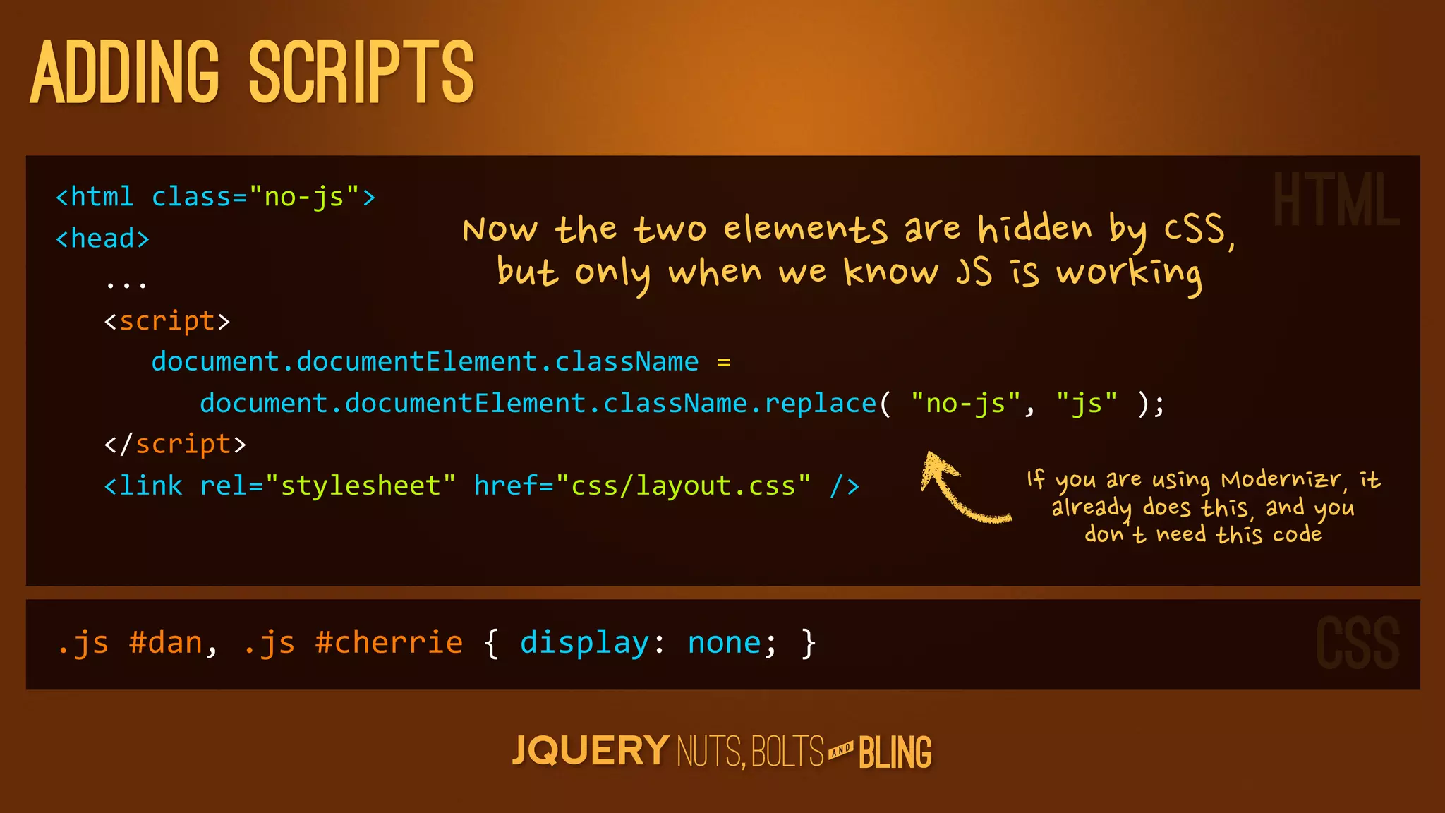 adding scripts
html	
  class=no-­‐js
head                                            NowthetwoelementsarehiddenbyCSS,                     HTML
	
  	
  	
  ...                                    butonlywhenweknowJSisworking
	
  	
  	
  script
	
  	
  	
  	
  	
  	
  document.documentElement.className	
  =	
  
	
  	
  	
  	
  	
  	
  	
  	
  	
  document.documentElement.className.replace(	
  no-­‐js,	
  js	
  );
	
  	
  	
  /script
	
  	
  	
  link	
  rel=stylesheet	
  href=css/layout.css	
  /                        IfyouareusingModernizr,it
                                                                                                                           alreadydoesthis,andyou
                                                                                                                              don'tneedthiscode


.js	
  #dan,	
  .js	
  #cherrie	
  {	
  display:	
  none;	
  }                                                                                                                 CSS
                                                                                                   D
                                                                                                AN
 
