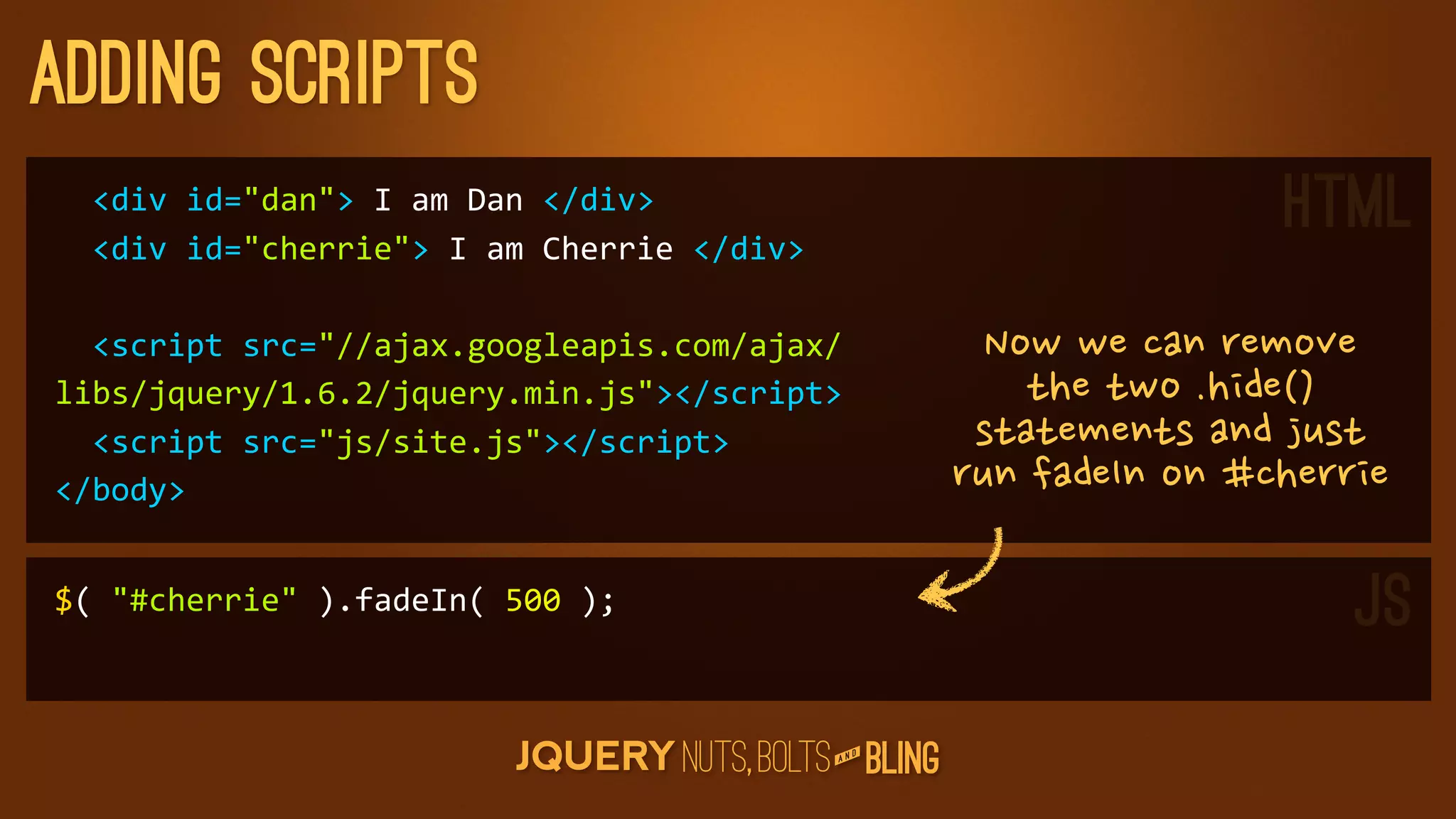 adding scripts
	
  	
  div	
  id=dan	
  I	
  am	
  Dan	
  /div
	
  	
  div	
  id=cherrie	
  I	
  am	
  Cherrie	
  /div
                                                                                                           HTML
	
  	
  script	
  src=//ajax.googleapis.com/ajax/                      Nowwecanremove
libs/jquery/1.6.2/jquery.min.js/script                                     thetwo.hide()
	
  	
  script	
  src=js/site.js/script                           statementsandjust
/body                                                                runfadeInon#cherrie

$(	
  #cherrie	
  ).fadeIn(	
  500	
  );                                                                         JS
                                                                   D
                                                                AN
 