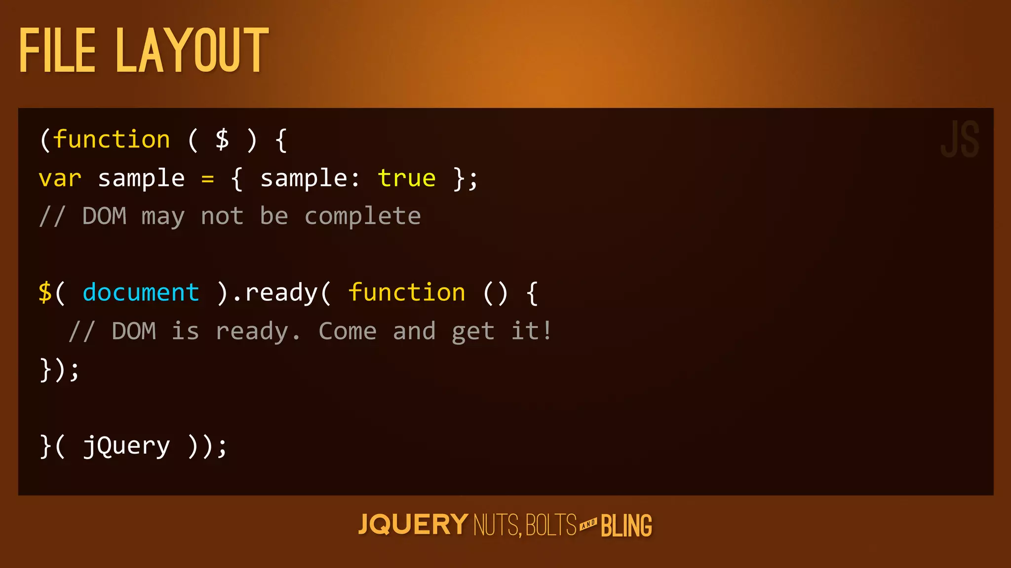 File layout
(function	
  (	
  $	
  )	
  {                                           JS
var	
  sample	
  =	
  {	
  sample:	
  true	
  };
//	
  DOM	
  may	
  not	
  be	
  complete

$(	
  document	
  ).ready(	
  function	
  ()	
  {
	
  	
  //	
  DOM	
  is	
  ready.	
  Come	
  and	
  get	
  it!
});

}(	
  jQuery	
  ));

                                                                    D
                                                                 AN
 