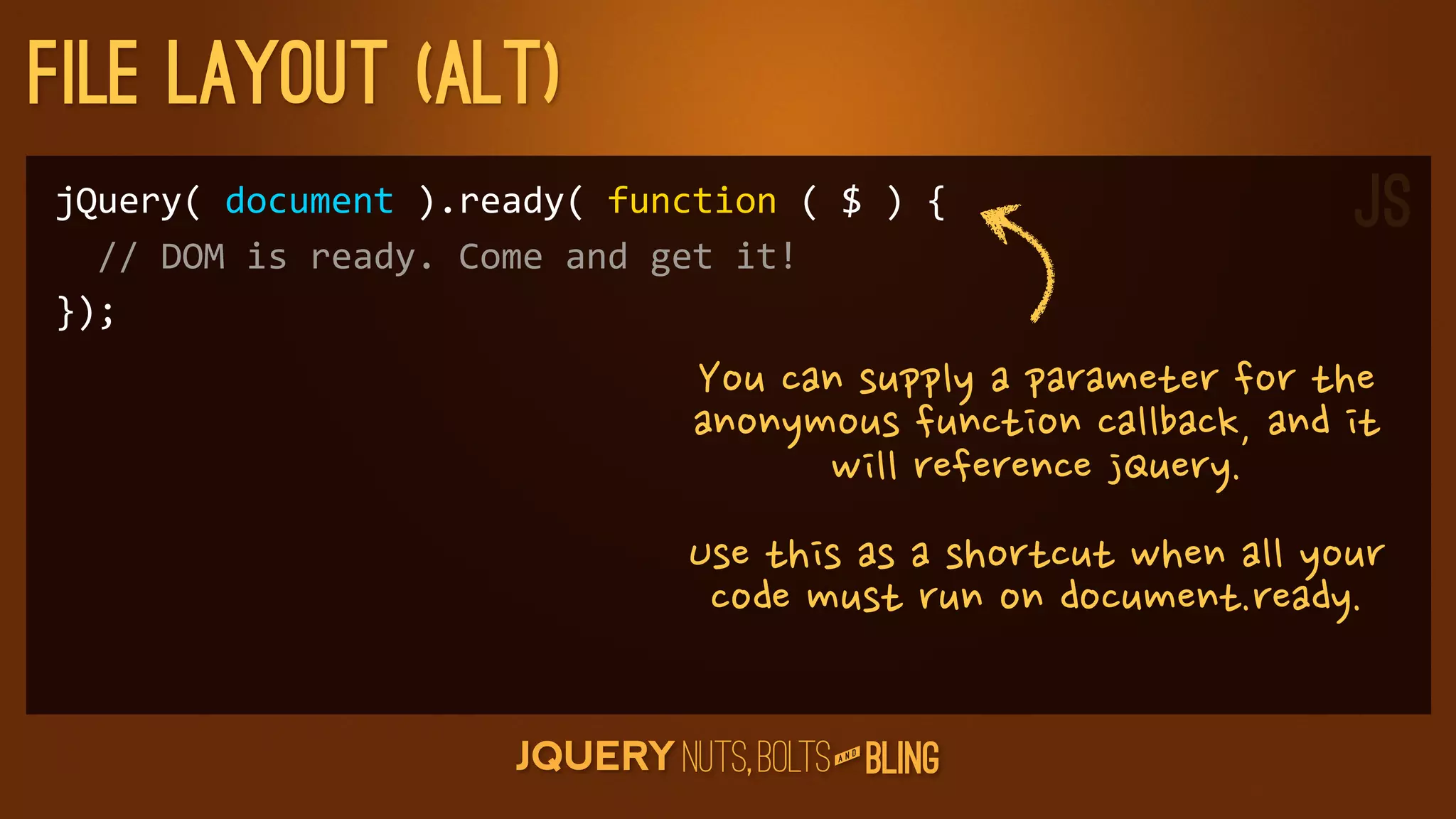 File layout (Alt)
jQuery(	
  document	
  ).ready(	
  function	
  (	
  $	
  )	
  {                                                                    JS
	
  	
  //	
  DOM	
  is	
  ready.	
  Come	
  and	
  get	
  it!
});
                                             Youcansupplyaparameterforthe
                                             anonymousfunctioncallback,andit
                                                          willreferencejQuery.
                                            Usethisasashortcutwhenallyour
                                             codemustrunondocument.ready.

                                                                  D
                                                               AN
 