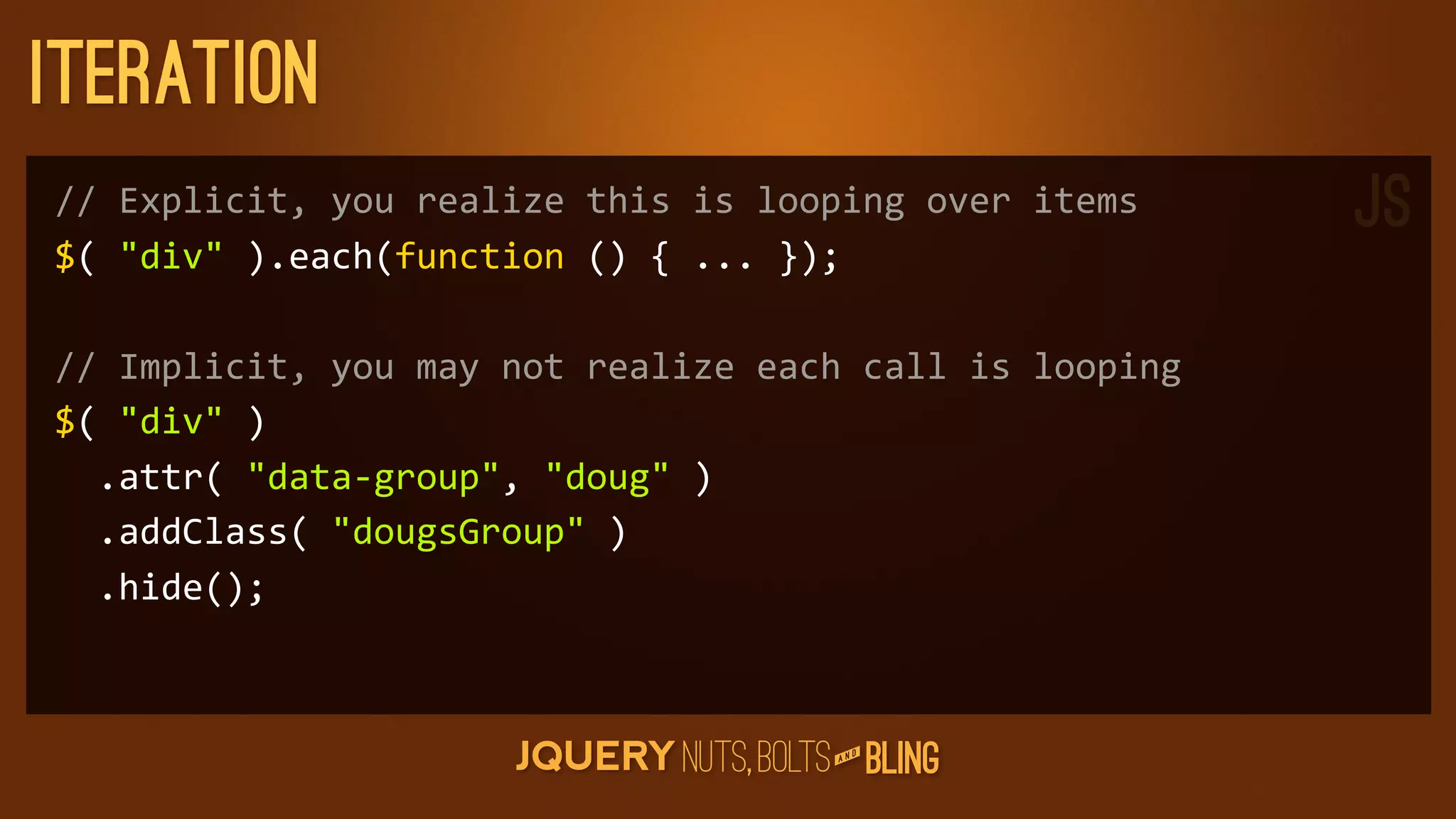 Iteration
//	
  Explicit,	
  you	
  realize	
  this	
  is	
  looping	
  over	
  items        JS
$(	
  div	
  ).each(function	
  ()	
  {	
  ...	
  });

//	
  Implicit,	
  you	
  may	
  not	
  realize	
  each	
  call	
  is	
  looping
$(	
  div	
  )
	
  	
  .attr(	
  data-­‐group,	
  doug	
  )
	
  	
  .addClass(	
  dougsGroup	
  )
	
  	
  .hide();



                                                          D
                                                       AN
 