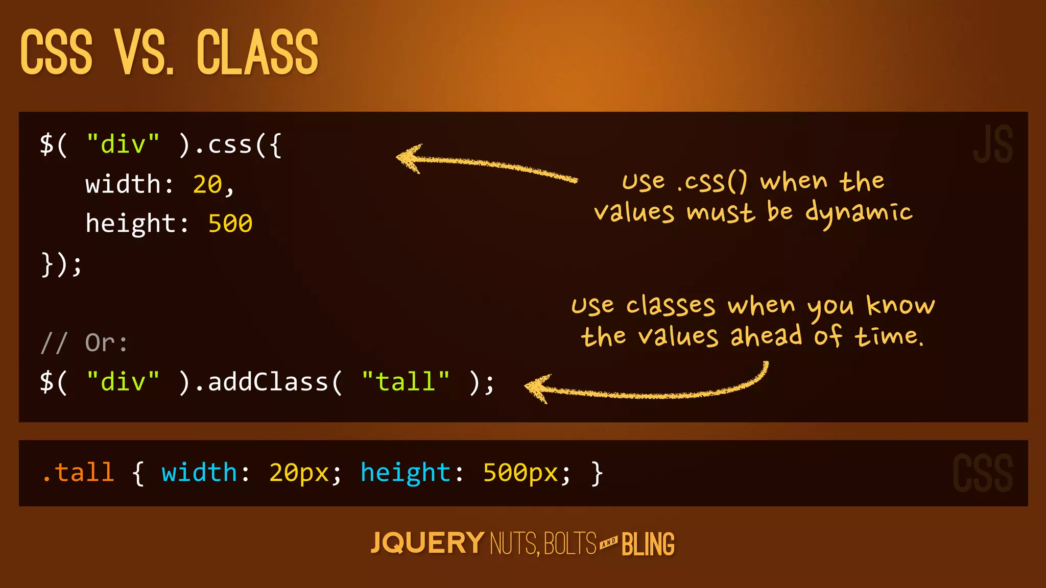CSS vs. Class
$(	
  div	
  ).css({                                                                                             JS
	
  	
  	
  width:	
  20,                               Use.css()whenthe
	
  	
  	
  height:	
  500                            valuesmustbedynamic
});
                                                   Useclasseswhenyouknow
//	
  Or:                                           thevaluesaheadoftime.
$(	
  div	
  ).addClass(	
  tall	
  );


.tall	
  {	
  width:	
  20px;	
  height:	
  500px;	
  }                                                            CSS
                                                           D
                                                        AN
 