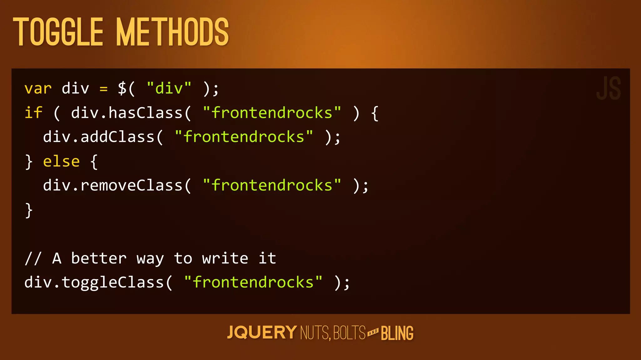 Toggle Methods
var	
  div	
  =	
  $(	
  div	
  );                      JS
if	
  (	
  div.hasClass(	
  frontendrocks	
  )	
  {
	
  	
  div.addClass(	
  frontendrocks	
  );
}	
  else	
  {
	
  	
  div.removeClass(	
  frontendrocks	
  );
}

//	
  A	
  better	
  way	
  to	
  write	
  it
div.toggleClass(	
  frontendrocks	
  );

                                                      D
                                                   AN
 