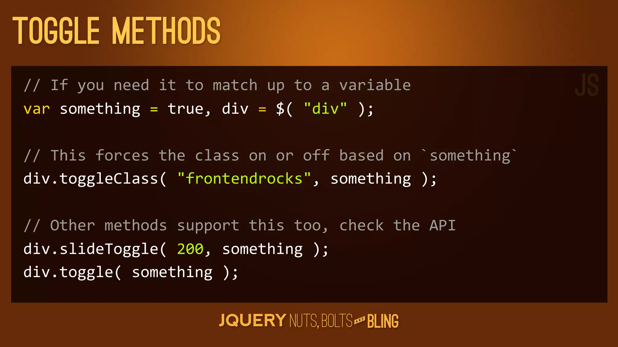 Toggle Methods
//	
  If	
  you	
  need	
  it	
  to	
  match	
  up	
  to	
  a	
  variable               JS
var	
  something	
  =	
  true,	
  div	
  =	
  $(	
  div	
  );

//	
  This	
  forces	
  the	
  class	
  on	
  or	
  off	
  based	
  on	
  `something`
div.toggleClass(	
  frontendrocks,	
  something	
  );

//	
  Other	
  methods	
  support	
  this	
  too,	
  check	
  the	
  API
div.slideToggle(	
  200,	
  something	
  );
div.toggle(	
  something	
  );

                                                                 D
                                                              AN
 
