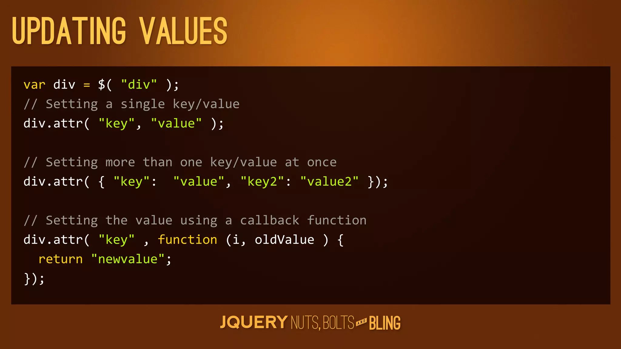updating values
var	
  div	
  =	
  $(	
  div	
  );
//	
  Setting	
  a	
  single	
  key/value
div.attr(	
  key,	
  value	
  );

//	
  Setting	
  more	
  than	
  one	
  key/value	
  at	
  once
div.attr(	
  {	
  key:	
  	
  value,	
  key2:	
  value2	
  });

//	
  Setting	
  the	
  value	
  using	
  a	
  callback	
  function
div.attr(	
  key	
  ,	
  function	
  (i,	
  oldValue	
  )	
  {
	
  	
  return	
  newvalue;
});

                                                                    D
                                                                 AN
 