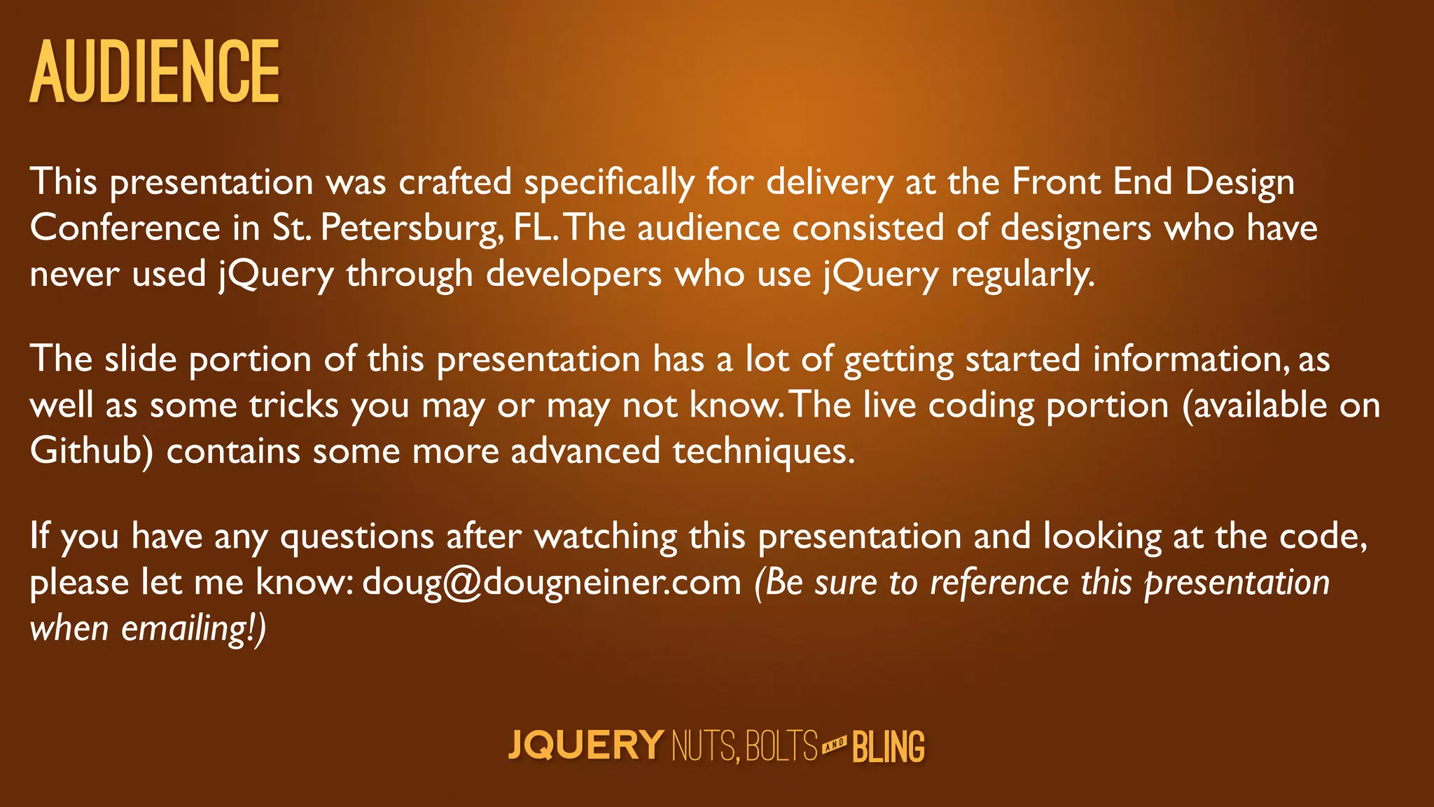 Audience
This presentation was crafted speciﬁcally for delivery at the Front End Design
Conference in St. Petersburg, FL. The audience consisted of designers who have
never used jQuery through developers who use jQuery regularly.

The slide portion of this presentation has a lot of getting started information, as
well as some tricks you may or may not know. The live coding portion (available on
Github) contains some more advanced techniques.

If you have any questions after watching this presentation and looking at the code,
please let me know: doug@dougneiner.com (Be sure to reference this presentation
when emailing!)

                                                    D
                                                 AN
 