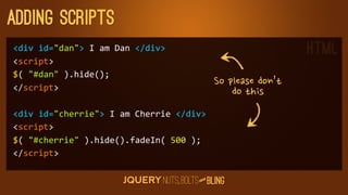 adding scripts
div	
  id=dan	
  I	
  am	
  Dan	
  /div                                             HTML
script
$(	
  #dan	
  ).hide();
/script
                                                          Sopleasedon’t
                                                                     dothis
div	
  id=cherrie	
  I	
  am	
  Cherrie	
  /div
script
$(	
  #cherrie	
  ).hide().fadeIn(	
  500	
  );
/script

                                                      D
                                                   AN
 