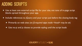 Adding scripts
•   Use at least one external script ﬁle for your site, not tons of in-page script
    blocks spread throughout your app.

•   Include references to jQuery and your script just before the closing body tag

    •   Primarily on web sites (on JS-required apps inside head may be ok)

    •   Use no-js and js classes to provide styling until the script loads




                                                      D
                                                   AN
 