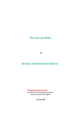 The Nuts and Bolts




                       of



Revenue Administration Reform




    Dr Malik Khalid Mehmood, PhD
    Lead Public Sector Management Specialist
         Europe and Central Asia Region


                  January 2003
 