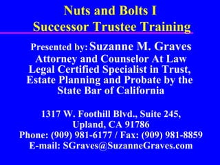 Nuts and Bolts I  Successor Trustee Training Presented by:   Suzanne M. Graves Attorney and Counselor At Law Legal Certified Specialist in Trust,  Estate Planning and Probate by the  State Bar of California 1317 W. Foothill Blvd., Suite 245, Upland, CA 91786 Phone: (909) 981-6177 / Fax: (909) 981-8859 E-mail: SGraves@SuzanneGraves.com 