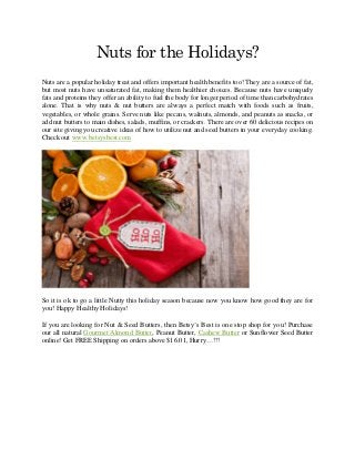 Nuts for the Holidays?
Nuts are a popular holiday treat and offers important health benefits too! They are a source of fat,
but most nuts have unsaturated fat, making them healthier choices. Because nuts have uniquely
fats and proteins they offer an ability to fuel the body for longer period of time than carbohydrates
alone. That is why nuts & nut butters are always a perfect match with foods such as fruits,
vegetables, or whole grains. Serve nuts like pecans, walnuts, almonds, and peanuts as snacks, or
add nut butters to main dishes, salads, muffins, or crackers. There are over 60 delicious recipes on
our site giving you creative ideas of how to utilize nut and seed butters in your everyday cooking.
Check out www.betsysbest.com
So it is ok to go a little Nutty this holiday season because now you know how good they are for
you! Happy Healthy Holidays!
If you are looking for Nut & Seed Butters, then Betsy’s Best is one stop shop for you! Purchase
our all natural Gourmet Almond Butter, Peanut Butter, Cashew Butter or Sunflower Seed Butter
online! Get FREE Shipping on orders above $16.01, Hurry…!!!