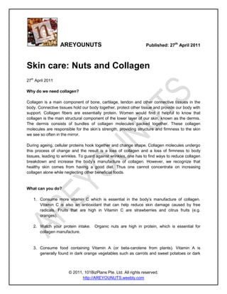 AREYOUNUTS                                      Published: 27th April 2011



Skin care: Nuts and Collagen
27th April 2011

Why do we need collagen?

Collagen is a main component of bone, cartilage, tendon and other connective tissues in the
body. Connective tissues hold our body together, protect other tissue and provide our body with
support. Collagen fibers are essentially protein. Women would find it helpful to know that
collagen is the main structural component of the lower layer of our skin, known as the dermis.
The dermis consists of bundles of collagen molecules packed together. These collagen
molecules are responsible for the skin’s strength, providing structure and firmness to the skin
we see so often in the mirror.

During ageing, cellular proteins hook together and change shape. Collagen molecules undergo
this process of change and the result is a loss of collagen and a loss of firmness to body
tissues, leading to wrinkles. To guard against wrinkles, one has to find ways to reduce collagen
breakdown and increase the body’s manufacture of collagen. However, we recognize that
healthy skin comes from having a good diet. Thus one cannot concentrate on increasing
collagen alone while neglecting other beneficial foods.


What can you do?

   1. Consume more vitamin C which is essential in the body’s manufacture of collagen.
      Vitamin C is also an antioxidant that can help reduce skin damage caused by free
      radicals. Fruits that are high in Vitamin C are strawberries and citrus fruits (e.g.
      oranges).

   2. Watch your protein intake.     Organic nuts are high in protein, which is essential for
      collagen manufacture.


   3. Consume food containing Vitamin A (or beta-carotene from plants). Vitamin A is
      generally found in dark orange vegetables such as carrots and sweet potatoes or dark



                       © 2011, 101BizPlans Pte. Ltd. All rights reserved.
                              http://AREYOUNUTS.weebly.com
 