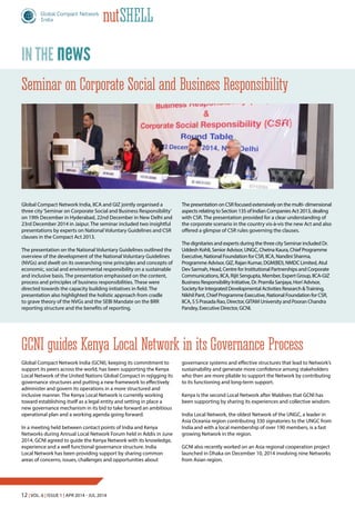 12 | Vol. 6 | Issue 1 | Apr 2014 - Jul 2014
nutShell
Global Compact Network India (GCNI), keeping its commitment to
support its peers across the world, has been supporting the Kenya
Local Network of the United Nations Global Compact in rejigging its
governance structures and putting a new framework to effectively
administer and govern its operations in a more structured and
inclusive manner. The Kenya Local Network is currently working
toward establishing itself as a legal entity and setting in place a
new governance mechanism in its bid to take forward an ambitious
operational plan and a working agenda going forward.
In a meeting held between contact points of India and Kenya
Networks during Annual Local Network Forum held in Addis in June
2014, GCNI agreed to guide the Kenya Network with its knowledge,
experience and a well functional governance structure. India
Local Network has been providing support by sharing common
areas of concerns, issues, challenges and opportunities about
Global Compact Network India, IICA and GIZ jointly organised a
three city‘Seminar on Corporate Social and Business Responsibility’
on 19th December in Hyderabad, 22nd December in New Delhi and
23rd December 2014 in Jaipur. The seminar included two insightful
presentations by experts on National Voluntary Guidelines and CSR
clauses in the Compact Act 2013.
The presentation on the National Voluntary Guidelines outlined the
overview of the development of the National Voluntary Guidelines
(NVGs) and dwelt on its overarching nine principles and concepts of
economic, social and environmental responsibility on a sustainable
and inclusive basis. The presentation emphasised on the content,
process and principles of business responsibilities. These were
directed towards the capacity building initiatives in field. The
presentation also highlighted the holistic approach from cradle
to grave theory of the NVGs and the SEBI Mandate on the BRR
reporting structure and the benefits of reporting.
GCNI guides Kenya Local Network in its Governance Process
Seminar on Corporate Social and Business Responsibility
newsin the
The presentation on CSR focused extensively on the multi- dimensional
aspects relating to Section 135 of Indian Companies Act 2013, dealing
with CSR. The presentation provided for a clear understanding of
the corporate scenario in the country vis-à-vis the new Act and also
offered a glimpse of CSR rules governing the clauses.
The dignitaries and experts during the three city Seminar included Dr.
Uddesh Kohli, Senior Advisor, UNGC, Chetna Kaura, Chief Programme
Executive, National Foundation for CSR, IICA, Nandini Sharma,
Programme Advisor, GIZ, Rajan Kumar, DGM(BD), NMDC Limited, Atul
Dev Sarmah, Head, Centre for Institutional Partnerships and Corporate
Communications, IICA, Rijit Sengupta, Member, Expert Group, IICA-GIZ
Business Responsibility Initiative, Dr. Pramila Sanjaya, Hon’Advisor,
Society for Integrated Developmental Activities Research &Training,
Nikhil Pant, Chief Programme Executive, National Foundation for CSR,
IICA, S S Prasada Rao, Director, GITAM University and Pooran Chandra
Pandey, Executive Director, GCNI.
governance systems and effective structures that lead to Network’s
sustainability and generate more confidence among stakeholders
who then are more pliable to support the Network by contributing
to its functioning and long-term support.
Kenya is the second Local Network after Maldives that GCNI has
been supporting by sharing its experiences and collective wisdom.
India Local Network, the oldest Network of the UNGC, a leader in
Asia Oceania region contributing 330 signatories to the UNGC from
India and with a local membership of over 190 members, is a fast
growing Network in the region.
GCNI also recently worked on an Asia regional cooperation project
launched in Dhaka on December 10, 2014 involving nine Networks
from Asian region.
 