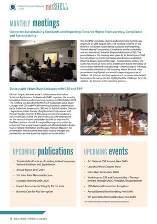13 | Vol. 6 | Issue 1 | Apr 2014 - Jul 2014
nutShell
meetingsMonthly
Corporate Sustainability Standards and Reporting: Towards Higher Transparency, Compliance
and Accountability
Sustainable Value Chain Linkages with CSR and PPP
•	 ‘Sustainability Practices of Leading Indian Companies:
Sectoral Initiatives and Experiences’
•	 Annual Report 2013-2014
•	 5th Subir Raha Memorial Lecture
•	 Strategic Planning 2015-2020
•	 Impact Assessment of Integrity Pact in India
•	 Business Case for Anti-corruption
publicationsUpcoming
•	 3rd National CSR Summit, New Delhi
•	 Launch of Pune Chapter, Pune
•	 Cross Over Series, New Delhi
•	 Workshop on CSR and Sustainability – The way
forward through UNGC Principles, Bhubaneshwar
•	 10th National Convention, Bengaluru
•	 Annual General Body Meeting, New Delhi
•	 5th Subir Raha Memorial Lecture, New Delhi
* For more information, kindly visit www.globalcompact.in
eventsUpcoming
The monthly knowledge sharing and networking meeting was
organised on 28th August 2014. The meeting centered on the
theme of‘Corporate Sustainability Standards and Reporting:
Towards Higher Transparency, Compliance and Accountability’
and was hosted by Centre for Responsible Business (CRB). The
presentations at the meeting were given by Dr. Bimal Arora, Chief
Executive Director, Centre for Responsible Business and Ritwik
Bhaumik, Deputy General Manager – Sustainability, Jubilant Life
Sciences Limited. Dr. Arora in his presentation traced the history of
sustainability standards and reporting—emphasising on voluntary
sustainability standards to GRI reporting. Ritwik Bhaumik in his
presentation highlighted sustainability reporting practices of
Jubilant Life Sciences and how systems and processes have helped
business performance. He also highlighted the challenges faced by
Jubilant Life Sciences in the reporting process.
Global Compact Network India in collaboration with Indian
Society of Agribusiness Professionals (ISAP) organised the monthly
knowledge sharing and networking meeting on 20th October 2014.
The meeting was based on the theme of‘Sustainable Value Chain
Linkages with CSR and PPP’, the meeting included a presentation
by Dr. Sudarshan Suryavanshi, CEO and Dr. Satish Chandra, Director
– Agriculture, Indian Society of Agribusiness Professionals and
Poonam Madan, Founder & Managing Director, Inesa Advisory
Services Private Limited. The presentation by ISAP emphasised
on the various initiatives undertaken by ISAP to improve the
livelihood pattern of small & marginal farming communities by
enhancing their access to appropriate and affordable technologies,
market related information and linkages. Poonam Madan in her
presentation stressed on the how cross sectoral linkages and
partnership can have a positive impact on sustainability.
 