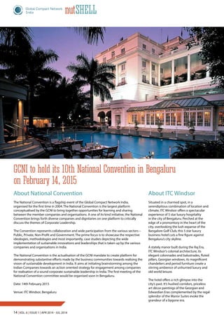 14 | Vol. 6 | Issue 1 | Apr 2014 - Jul 2014
nutShell
About National Convention
The National Convention is a flagship event of the Global Compact Network India,
organised for the first time in 2004. The National Convention is the largest platform
conceptualised by the GCNI to bring together opportunities for learning and sharing
between the member companies and organisations. A one of its kind initiative, the National
Convention brings forth diverse companies and dignitaries on one platform to critically
discuss the themes of Corporate Leadership.
The Convention represents collaboration and wide participation from the various sectors –
Public, Private, Non-Profit and Government. The prime focus is to showcase the respective
ideologies, methodologies and most importantly, case studies depicting the wide
implementation of sustainable innovations and leaderships that is taken up by the various
companies and organisations in India.
The National Convention is the actualisation of the GCNI mandate to create platform for
demonstrating substantive efforts made by the business communities towards realising the
vision of sustainable development in India. It aims at initiating brainstorming among the
Indian Companies towards an action oriented strategy for engagement among companies
for realisation of a sound corporate sustainable leadership in India. The first meeting of the
National Convention committee would be organised soon in Bengaluru.
Date: 14th February 2015
Venue: ITC Windsor, Bengaluru
About ITC Windsor
Situated in a charmed spot, in a
serendipitous combination of location and
climate, ITC Windsor offers a spectacular
experience of 5 star luxury hospitality
in the city of Bengaluru. Perched at the
edge of a promontory in the heart of the
city, overlooking the lush expanse of the
Bangalore Golf Club, this 5 star luxury
business hotel cuts a fine figure against
Bengaluru’s city skyline.
A stately manor built during the Raj Era,
ITC Windsor’s colonial architecture, its
elegant colonnades and balustrades, fluted
pillars, Georgian windows, its magnificent
chandeliers and period furniture create a
stirring ambience of unhurried luxury and
old world leisure.
The hotel offers a rich glimpse into the
city’s past. It’s hushed corridors, priceless
art décor paintings of the Georgian and
Edwardian Eras complemented by the regal
splendor of the Manor Suites evoke the
grandeur of a bygone era.
GCNI to hold its 10th National Convention in Bengaluru
on February 14, 2015
 