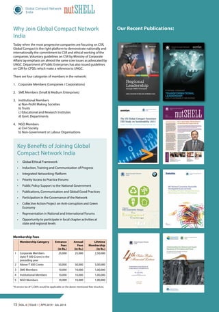 15 | Vol. 6 | Issue 1 | Apr 2014 - Jul 2014
nutShell
Key Benefits of Joining Global
Compact Network India
•	 Global Ethical Framework
•	 Induction, Training and Communication of Progress
•	 Integrated Networking Platform
•	 Priority Access to Practice Forums
•	 Public Policy Support to the National Government
•	 Publications, Communication and Global Good Practices
•	 Participation in the Governance of the Network
•	 Collective Action Project on Anti-corruption and Green
Economy
•	 Representation in National and International Forums
•	 Opportunity to participate in local chapter activities at
state and regional levels
Why Join Global Compact Network
India
Today when the most progressive companies are focusing on CSR,
Global Compact is the right platform to demonstrate nationally and
internationally the commitment to CSR and ethical working of the
companies. Voluntary guidelines on CSR by Ministry of Corporate
Affairs lay emphasis on almost the same core issues as advocated by
UNGC. Department of Public Enterprises has also issued guidelines
on CSR for CPSEs which make a reference to UNGC.
There are four categories of members in the network:
1. 	 Corporate Members (Companies / Corporations)
2. 	SME Members (Small & Medium Enterprises)
3. 	 Institutional Members
	 a) Non-Profit Making Societies	
	 b) Trusts
	 c) Educational and Research Institutes	
	 d) Govt. Departments
4. 	 NGO Members
	 a) Civil Society	
	 b) Non-Government or Labour Organisations
Our Recent Publications:
Membership Fees
Membership Category Entrance
Fees
(in Rs.)
Annual
Fees
(in Rs.)
Lifetime
Membership
(in Rs.)
1 Corporate Members
Upto ` 500 Crores in the
preceding year
25,000 25,000 2,50,000
2 Above ` 500 Crores 50,000 50,000 5,00,000
3 SME Members 10,000 10,000 1,00,000
4 Institutional Members 10,000 10,000 1,00,000
5 NGO Members 10,000 10,000 1,00,000
*A service tax of 12.36% would be applicable on the above mentioned fees structure.
human rights labour environment anti-corruption
Regional
Leadership
through UNGC Principles
CASES & PrACtiCES of NiNE LoCAL NEtworkS iN ASiA
Global Compact Network India Office
Scope Complex, Core 5, 6th Floor (ONGC Office), 7 Institutional Area, Lodhi Road, New Delhi, India
Email: gcnindia@globalcompact.in • Website: www.globalcompact.in
This report has been published for information and illustrative purposes only and is not intended to serve as an advice of any nature
whatsoever. The information contained has been supplied by the individual country Networks and are in good faith. Neither Global Compact
Network India (GCNI) nor any of its employees and governing board members give any warranty of accuracy, nor accept any liability as a
result of reliance upon the content. The report also contains some information available in the public domain, created and maintained by the
individual country Networks and United Nations Global Compact. GCNI does not control or guarantee the accuracy, relevance, timelines
or completeness of such information. GCNI does not warrant or solicit any kind of act or omission based on this report. GCNI owns the
copyright of this report and in case any part of the report is to be used by a third party in any manner whatsoever, they would need to
provide proper attribution.
©GCNI,2014
 