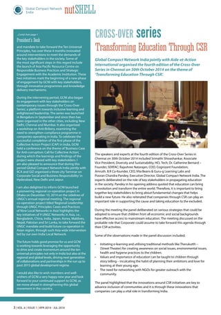 3 | Vol. 6 | Issue 1 | Apr 2014 - Jul 2014
nutShell
seriesCross-over
Transforming Education Through CSR
The speakers and experts at the fourth edition of the Cross-Over Series in
Chennai on 30th October 2014 included Srimathi Shivashankar, Associate
Vice President, Diversity and Sustainability, HCL Tech; Dr. Catherine Bernard –
Founder, SERFAC; Rajashree Natarajan, COO, Cognizant Foundation;
Amruth. B.R Co-founder, CEO, Vita Beans & Guru-g Learning Labs and
Pooran Chandra Pandey, Executive Director, Global Compact Network India. The
experts deliberated on the role of key stakeholders in propagating education
in the society. Pandey in his opening address quoted that education can bring
a revolution and transform the entire world. Therefore, it is important to bring
together key stakeholders to bring about fundamental changes that helps
build a new future. He also reiterated that companies through CSR can play an
important role in supporting the cause and taking education to the excluded.
During the meeting the panel deliberated on various strategies that could be
adopted to ensure that children from all economic and social backgrounds
have effective access to mainstream education. The meeting discussed on the
probable role that Corporate could assume to take forward this agenda through
their CSR activities.
Some of the observations made in the panel discussion included;
•	 Initiating e-learning and utilising traditional methods like Therukutth –
(Street Theater) for creating awareness on social issues, environmental issues,
health and hygiene practices to the children.
•	 Values and importance of education can be taught to children through
story telling – inculcating the habit of planning their ambitions and love for
learning at their young age.
•	 The need for networking with NGOs for greater outreach with the
community.
The panel highlighted that the innovations around CSR initiatives are key to
advance inclusion of communities and it is through these innovations that
companies can play a vital role in transforming India.
Global Compact Network India jointly with Aide-et-Action
International organised the fourth edition of the Cross-Over
Series in Chennai on 30th October 2014 on the theme of
‘Transforming Education Through CSR’.
and mandate to take forward the Ten Universal
Principles, has over these 4 months innovated
around interventions to meet the demands of
the key stakeholders in the society. Some of
the most significant steps in this regard include
the launch of Asia Pacific Resource Centre on
Responsible Business Practices and Strategic
Engagement with the Academic Institution. These
two initiatives mark the beginning of a new phase
of engagement by GCNI with key stakeholders,
through innovative programmes and knowledge
delivery mechanisms.
During the intervening period, GCNI also began
its engagement with key stakeholders on
contemporary issues through the‘Cross-Over
Series’, a platform towards inclusive learning and
enlightened leadership. The series was launched
in Bengaluru in September and since then has
been organised in the other cities, including New
Delhi, Chennai and Mumbai. It also organised
a workshop on Anti-Bribery, examining the
need to strengthen compliance programme in
companies operating in India. To celebrate the
successful completion of the first phase of the
Collective Action Project (CAP) in India, GCNI
held a conference on the theme of‘Business Case
for Anti-corruption: Call for Collective Action’,
during which the learnings and findings of the
project were shared with key stakeholders. I
am also pleased to announce that during this
period Global Compact Network India jointly with
IICA and GIZ organised a three city‘Seminar on
Corporate Social and Business Responsibility’in
Hyderabad, New Delhi and Jaipur.
I am also delighted to inform GCNI launched
a pioneering regional co-operation project in
Dhaka on December 10, 2014 on the sidelines of
UNGC’s annual regional meeting. The regional
co-operation project titled‘Regional Leadership
through UNGC Principles: Cases and Practices
of Nine Local Networks in Asia’highlights the
key initiatives of 9 UNGC Networks in Asia, i.e.,
Bangladesh, China, India, Japan, Korea, Maldives,
Nepal, Pakistan and Sri Lanka, to take forward the
UNGC mandate and build future co-operation in
Asian region, through such Asia wide intervention
led by our own India Local Network.
The future holds good promise for us and GCNI
is working towards leveraging the opportunity
to drive and create momentum around the ten
universal principles not only in India but also at the
regional and global levels, driving next generation
of collaborations and partnerships in the run up to
post 2015 global development regime.
I would also like to wish members and well-
wishers of GCNI a very happy new year and look
forward to your continued support to GCNI, as
we move ahead in strengthening this global
movement in the country.
...Contd. from page 1
President’s Desk
 