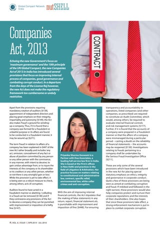 4 | Vol. 6 | Issue 1 | Apr 2014 - Jul 2014
nutShell
Companies
Act, 2013
Apart from the provisions requiring
mandatory rotation of auditors [§139],
appointment of independent directors and
placing great emphasis on their integrity,
impartiality and autonomy [§149], the Act
also makes‘fraud’a ground for winding-
up a company. Thus, if it is found that a
company was formed for a fraudulent or
unlawful purpose or its affairs are found
to be conducted in a fraudulent manner, it
may be wound up [§271].
The term‘fraud’in relation to affairs of a
company has been explained in §447 of the
new Act rather broadly and includes‘any
act, omission, concealment of any fact or
abuse of position committed by any person
or any other person with the connivance,
in any manner, with intent to deceive, to
gain undue advantage from, or to injure the
interests of, the company or its shareholder
or its creditors or any other person, whether
or not there is any wrongful gain or loss’.
While the provision is yet to take effect, it
is being seen as a robust measure to check,
among others, acts of corruption.
Auditors found to have acted in a
fraudulent manner or abetting / colluding
in a fraud can be removed [§140] and if
they contravene any provisions of the Act
to deceive a company they can be punished
with imprisonment or imposition of a hefty
fine [§147].
transparency and accountability in
operations, listed companies (and other
companies, as prescribed) are required
to constitute an Audit Committee, which
would, among others, be required to
evaluate internal financial controls
and risk management systems [§177].
Further, if it is found that the accounts of
a company were prepared in a fraudulent
manner or that the affairs of a company
were mismanaged during a particular
period – casting a doubt on the reliability
of financial statements – the accounts
may be reopened [§130]. Investigations
relating to frauds pertaining to a
company shall be undertaken by
the Serious Fraud Investigation Office
[§211].
These are only some of the several
provisions which have been introduced
in the new Act for placing special
statutory emphasis on ethics, integrity
and governance in corporate conduct.
Quite a few of these provisions are being
seen as aimed at combating corruption
and fraud. If imbibed and followed in the
right earnest, these provisions would also
help companies protect and nurture their
corporate reputations and the interests
of their shareholders. One also hopes
that once these provisions take effect, a
strong enforcement mechanism is put in
place to combat corporate corruption.
Priyanka Sharma Goswami is a
Partner with Dua Associates, a
leading full service law firm in India.
She is based at the Firm’s offices
in New Delhi and practices in the
field of Litigation & Arbitration. Her
practice focuses on matters relating
to constitutional and administrative
law, contract, specific relief,
environmental law, white collar
crimes and anti-corruption.
EchoingthenewGovernment’sfocuson
‘maximumgovernance’andthe10thprinciple
oftheUNGlobalCompact,thenewCompanies
Actof2013inIndiahasintroducedseveral
provisionsthatfocusonimprovinginternal
processofcompanies,goodgovernanceand
combatingcorruptconduct.Inadeparture
fromthedaysoftheLicenseRajhowever,
thenewActdoesnotmaketheregulatory
frameworktoocumbersomeorunduly
restrictive.
With the aim of improving internal
financial controls, the Act stipulates that
the making of false statements in any
return, report, financial statement etc.
is punishable with imprisonment and
imposition of fine [§448]. For ensuring
 