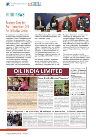 6 | Vol. 6 | Issue 1 | Apr 2014 - Jul 2014
nutShell
newsin the
Business Case for
Anti-corruption: Call
for Collective Action
To celebrate the successful completion
of one of its Anti-corruption projects in
India, Global Compact Network India held
a conference on 28th November, 2014 at
The Lalit, New Delhi titled‘Business Case for
Anticorruption: Call for Collective Action’.
The Conference shared the learnings and
findings of the Collective Action Project
(CAP) in the past four years and was
attended by business leaders from both
public and private sector companies, as
well as representatives from civil society.
Stakeholders shared challenges, dilemmas
and importance of developing a Business
Case for Anti-corruption and linking
transparency initiatives to profits. The
Conference marked a way-forward by
scaling up the Anti-corruption Collective
Action Agenda through the launch of GCNI
Center of Excellence for Transparency and
Ethics in Business in India.
Post the plenary session which linked
global anti-corruption initiatives to the
anti-corruption collective action agenda in
India, the mantle was taken over by CEOs
of prominent national and multinational
companies, on the non-negotiables vis-
à-vis transparency in business. The CEO
Roundtable was enlightening, candid and
appreciated by all stakeholders present.
Post lunch the conference moved into
specific sessions, which were tailored
around the initiatives that the Collective
Action Project in India had taken up in its
four years of operation. Panel discussions
deliberated on Strengthening Anti-
corruption Efforts in Indian Policy Regime
in light of UNCAC; explored Business Case
for Transparency in Value Chain & Supplier
Code of Conduct and finally deliberated on
the issue of Procurement and developing
a Business Case for it, since there seems to
exist a policy paralysis around the issue in
India.
The consensus emerging from the
Conference was that more concrete forms
of organic Anti-corruption Collective Action
Initiatives need to emerge from India, and
these initiatives have to be directly linked
to business profits to be of any serious
reckoning.
 