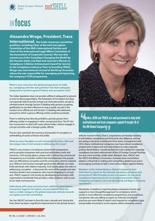 8 | Vol. 6 | Issue 1 | Apr 2014 - Jul 2014
nutShell
focusIN
What is your view from the global perspectives on India
Inc. complying with the anti-graft law? Are there adequate
safeguards to protect against bribery and corruption risks?
The Indian legislation does not provide sufficient safeguards to prevent
or even to discourage bribery.The Prevention of Corruption Act does
not expressly seek to punish corrupt acts of private parties, except to
a limited extent, through Section 9 (dealing with persons accepting
gratification to use their influence to sway a public servant in the
conduct of an official act) and Section 12 (dealing with abetment,
pursuant to which a person offering a bribe could be punished).
There is nothing that directly prohibits a private person from
offering a bribe or engaging in other corrupt practices. The PC Act
has no provision to deal with cases where Indian citizens engage in
corrupt activities with a foreign public official.
The Act also overlooks the recovery of proceeds of corruption or
withholding of assets of those who bribe.
What are your thoughts on anti-corruption business risks and
the unique role of civil society in addressing this issue?
TRACE’s core mission is to advance commercial transparency
and to provide companies with practical anti-bribery tools and
resources. Civil society plays a unique role in advancing commercial
transparency as it includes entities that stand between the people
who are affected by corruption and the actors who commit unlawful
acts. Without civil society oversight government officials can make
bribe demands with relative impunity. Civil society plays two roles in
addressing corruption – it becomes the voice of the people and also
monitors leaders and companies who may be engaging in corrupt
acts. TRACE supports civil society by developing partnerships with
organisations worldwide that provide a wider audience with access
to our tools and resources.
India along with many countries have ratified United Nations
Convention Against Corruption, do you believe there has
been a visible change in the global corporate attitude towards
corruption post this convention.
Yes, the UNCAC has been in force for over a decade and, during this
time, there has been a significant improvement in the private sector’s
Alexandra Wrage, President, Trace
International. She holds numerous committee
positions, including Chair of the Anti-Corruption
Committee of the ABA’s International Section and
Chair of the International Legal Affairs Committee of
the Association of Corporate Counsel. She was also
named one of the‘Canadians Changing the World’by
the Toronto Globe and Mail and received a Women in
Compliance‘Lifetime Achievement Award for Service
to the Compliance Industry.’Prior to founding TRACE,
Wrage was international counsel at Northrop Grumman
where she was responsible for managing and improving
the company’s FCPA programme.
attitude toward bribery. That is, corporations are heavily investing
in anti-bribery compliance and third party due diligence, and we
are seeing a top-level commitment from senior management and
CEOs. Many multinational companies now have robust compliance
programmes in place and view anti-bribery as a top corporate
priority. Nevertheless, I would say that the main catalyst for corporate
compliance has been enforcement of the US Foreign Corrupt Practices
Act and, more recently, similar other domestic laws. UNCAC and
the OECD Anti-Bribery Convention, however, have nevertheless
played a critical role in making anti-corruption a global issue and in
encouraging countries to take a more serious stance against bribery.
Members of the United Nations Global Compact in their
CoPs have to report on the internal compliance practices and
processes of 10th Principle on anti-corruption. Do you think
compliance reporting can be an essential preventive step in
mitigating corruption risks and identifying red flags in company
operations?
Absolutely. Compliance reporting keeps companies honest and
supports a more thoughtful approach to compliance which
results in more effective compliance programmes and procedures.
Companies who are willing to report on internal compliance
practices are more likely to detect and respond to compliance gaps
and possible misconduct as the reports will be viewed by several
“
”
Together, GCNI and TRACE are well positioned to help both
multinational and local companies uphold Principle 10 of
the UN Global Compact.
8 | Vol. 6 | Issue 1 | Apr 2014 - Jul 2014
nutShell
 