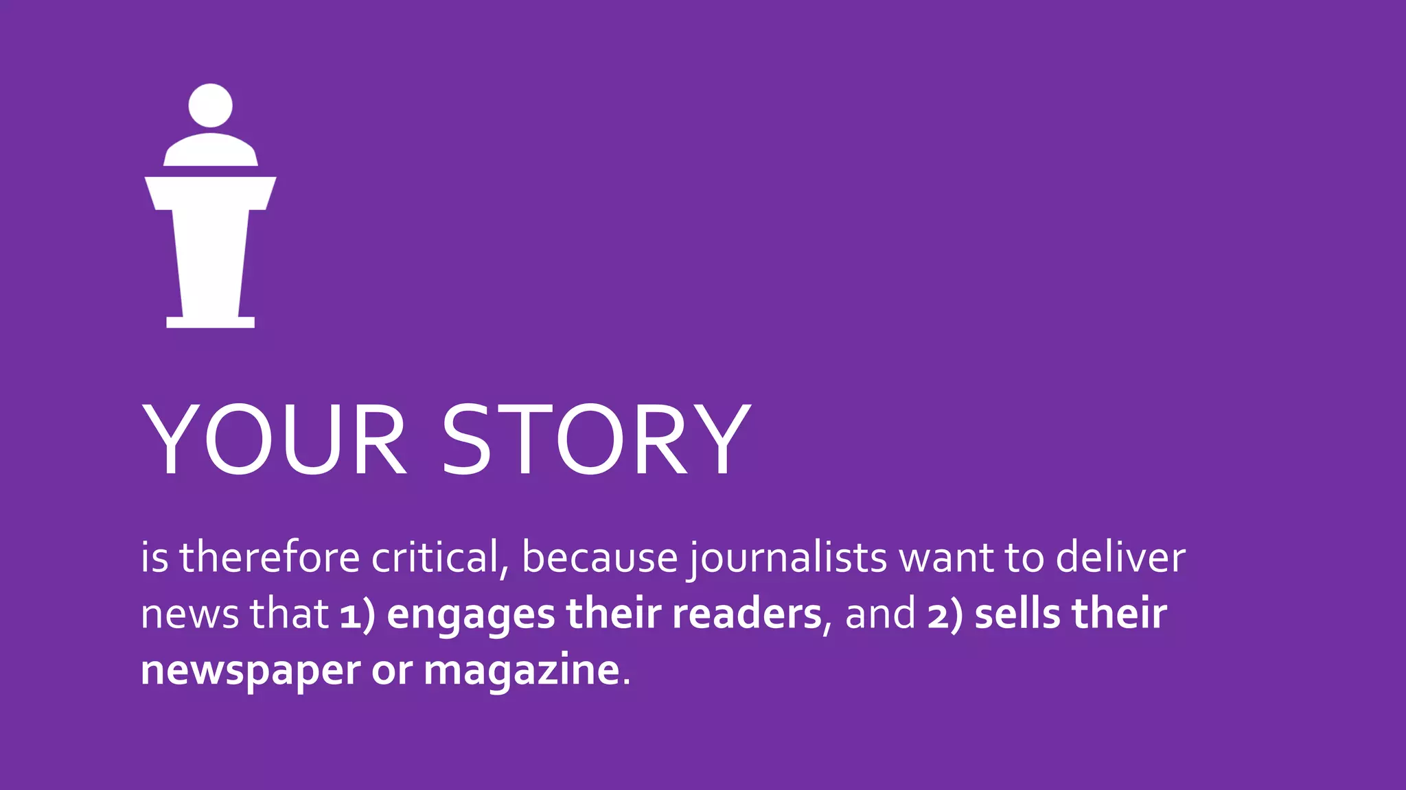 YOUR STORY
is therefore critical, because journalists want to deliver
news that 1) engages their readers, and 2) sells their
newspaper or magazine.
 