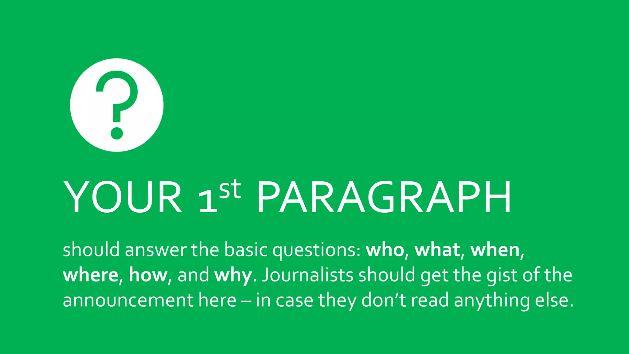 YOUR 1st PARAGRAPH
should answer the basic questions: who, what, when,
where, how, and why. Journalists should get the gist of the
announcement here – in case they don’t read anything else.
 