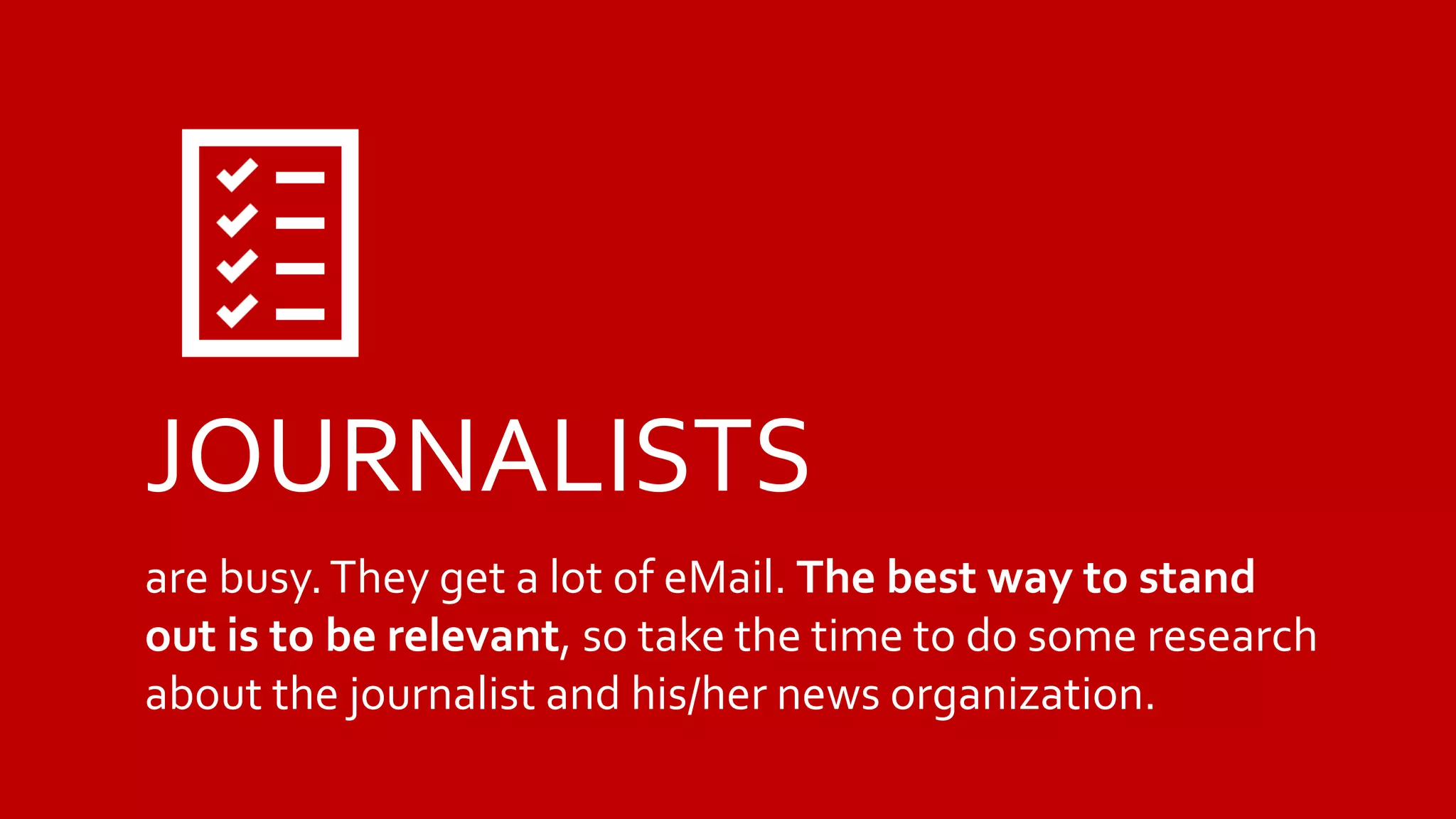 JOURNALISTS
are busy.They get a lot of eMail. The best way to stand
out is to be relevant, so take the time to do some research
about the journalist and his/her news organization.
 