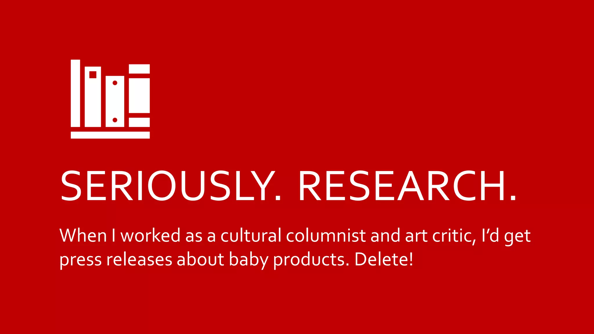 SERIOUSLY. RESEARCH.
When I worked as a cultural columnist and art critic, I’d get
press releases about baby products. Delete!
 