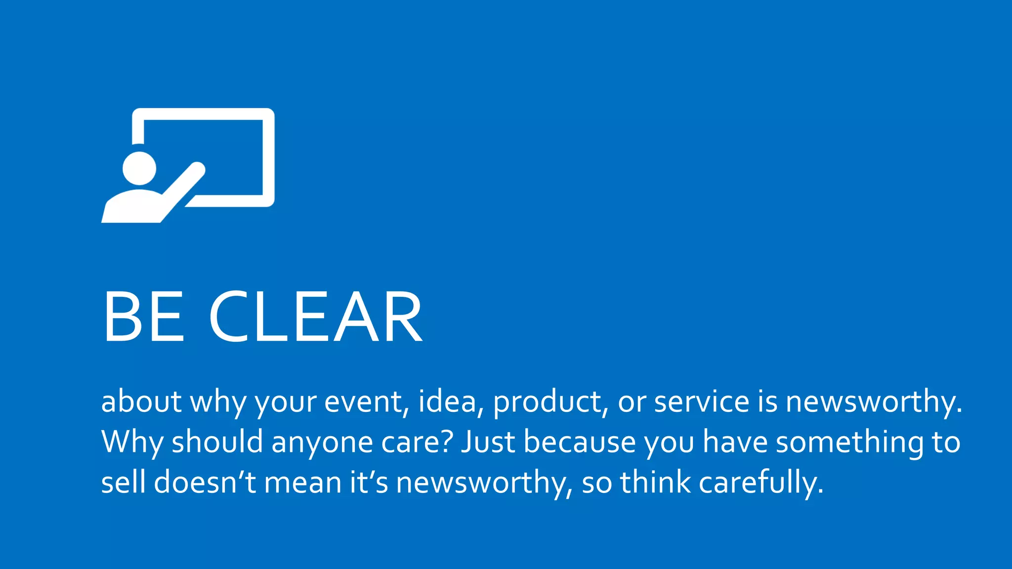 BE CLEAR
about why your event, idea, product, or service is newsworthy.
Why should anyone care? Just because you have something to
sell doesn’t mean it’s newsworthy, so think carefully.
 