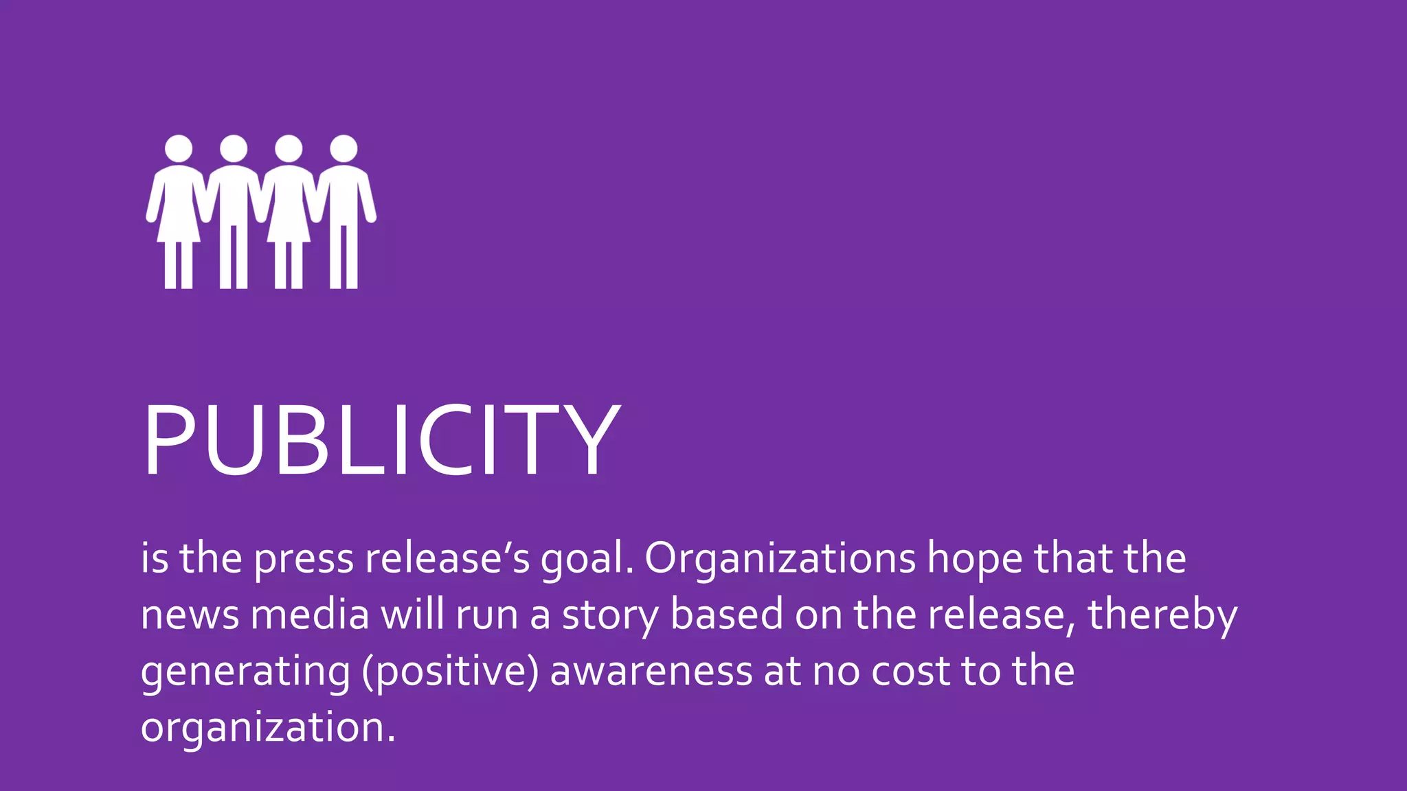 PUBLICITY
is the press release’s goal. Organizations hope that the
news media will run a story based on the release, thereby
generating (positive) awareness at no cost to the
organization.
 