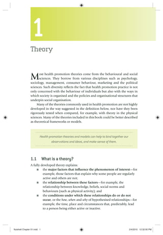 1
Theory
Most health promotion theories come from the behavioural and social
sciences. They borrow from various disciplines such as psychology,
sociology, management, consumer behaviour, marketing and the political
sciences. Such diversity reﬂects the fact that health promotion practice is not
only concerned with the behaviour of individuals but also with the ways in
which society is organised and the policies and organisational structures that
underpin social organisation.
Many of the theories commonly used in health promotion are not highly
developed in the way suggested in the deﬁnition below, nor have they been
rigorously tested when compared, for example, with theory in the physical
sciences. Many of the theories included in this book could be better described
as theoretical frameworks or models.
Health promotion theories and models can help to bind together our
observations and ideas, and make sense of them.
1.1 What is a theory?
A fully developed theory explains:
the■ major factors that inﬂuence the phenomenon of interest—for
example, those factors that explain why some people are regularly
active and others are not;
the■ relationship between these factors—for example, the
relationship between knowledge, beliefs, social norms and
behaviours (such as physical activity); and
the■ conditions under which these relationships do or do not
occur, or the how, when and why of hypothesised relationships—for
example, the time, place and circumstances that, predictably, lead
to a person being either active or inactive.
Nutshell Chapter 01.indd 1Nutshell Chapter 01.indd 1 2/4/2010 12:32:00 PM2/4/2010 12:32:00 PM
 