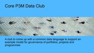 Core P3M Data Club
A club to come up with a common data language to support an
example model for governance of portfolios, projects and
programmes
 