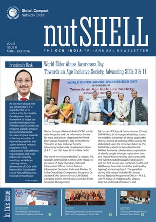 VOL. 8
ISSUE III
APRIL - JULY 2016 T H E G C N I N D I A T R I - A N N U A L N E W S L E T T E R
nutSHELL
IN THE NEWS IN FOCUS MEETINGS
Inthisissue
As we move ahead with
our growth story, it is
important for us to
embrace the Sustainable
Development Goals
framework to shape our
transformation journey.
With the new financial year
ongoing, Global Compact
Network India (GCNI)
increases its pace towards
achieving a number of
innovative practices and
action oriented research
programs. It has
collaborated with different
organisations and stake-
holders for monthly
meetings, workshops
covering various
dimensions of SDGs with
themes like 'Sustainable
Use of Natural Resources,
Innovative Healthcare
President’s Desk
Contd. on page 2...
4th National CSR Summit on
Sustainable Development Goals 3 9 6
Core Group Meeting to discuss
Industrial Water Matrix
World Elder Abuse Awareness Day
Towards an Age Inclusive Society: Advancing SDGs 3 & 11
Global Compact Network India (GCNI) jointly
with Anugraha and UN Information Centre
for India and Bhutan organised the World
Elder Abuse Awareness Day on the theme
“Towards an Age Inclusive Society:
Advancing Sustainable Development Goals
(3 & 11)”, on 15th June 2016 in New Delhi.
The event was inaugurated by Taj Hassan, IPS,
Special Commisioner (Crime), Delhi Police, in
presence of Rajiv Chandran, National
Information Officer, United Nations
Information Center for India and Bhutan; Dr.
Abha Chaudhary, Chairperson, Anugraha; Dr.
Uddesh Kohli, Senior Advisor, UN Global
Compact and Dr. Jitendra Das, Director, FORE
School of Management.
Taj Hassan, IPS Special Commissioner (Crime),
Delhi Police, in his inaugural address, stated
the need for awareness of abuse against the
elderly, among all sections of the society. He
elaborated upon the initiatives taken by the
Delhi Police which includes Residential
Welfare Authority collaboration, registration
of elderly people through registration fairs,
and regular house visits by beat-constables.
The event included two panel discussions
and the first session was on“Good Health and
Well being: Essentials for Active and Healthy
Ageing”, advancing Goal 3. The panellists
during this session included Dr. Sanjay
Kumar, National Programme Officer – M & E,
UNFPA India; Dr. Pallab Maulik, Deputy
Director and Head of Research and
Promoting a Business Case for Governance,
Ethics and Transparency in Smart Cities
 