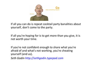 If all you can do is repeat cocktail party banalities about
yourself, don't come to the party.
If all you're hoping for is to get more than you give, it is
not worth your time.
If you're not confident enough to share what you're
afraid of and what's not working, you're cheating
yourself (and us).
Seth Godin http://sethgodin.typepad.com