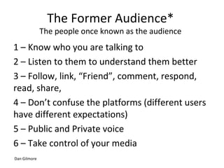 The Former Audience*
The people once known as the audience
1 – Know who you are talking to
2 – Listen to them to understand them better
3 – Follow, link, “Friend”, comment, respond,
read, share,
4 – Don’t confuse the platforms (different users
have different expectations)
5 – Public and Private voice
6 – Take control of your media
Dan Gilmore
