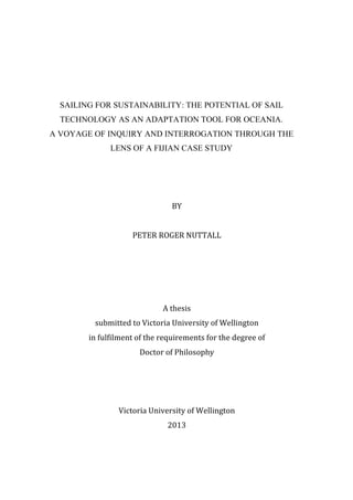  
SAILING FOR SUSTAINABILITY: THE POTENTIAL OF SAIL
TECHNOLOGY AS AN ADAPTATION TOOL FOR OCEANIA.
A VOYAGE OF INQUIRY AND INTERROGATION THROUGH THE
LENS OF A FIJIAN CASE STUDY
	
  
BY	
  
	
  
PETER	
  ROGER	
  NUTTALL	
  
	
  
	
  
	
  
	
  
A	
  thesis	
  
submitted	
  to	
  Victoria	
  University	
  of	
  Wellington	
  
in	
  fulfilment	
  of	
  the	
  requirements	
  for	
  the	
  degree	
  of	
  
Doctor	
  of	
  Philosophy	
  
	
  
	
  
	
  
Victoria	
  University	
  of	
  Wellington	
  
2013	
  
 