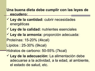 Una buena dieta debe cumplir con las leyes de
  escudero:
 Ley de la cantidad: cubrir necesidades
  energéticas
 Ley de la calidad: nutrientes esenciales
 Ley de la armonía: proporción adecuada:
Proteínas: 15-20% (4kcal)
Lípidos : 25-30% (9kcal)
Hidratos de carbono: 50-55% (7kcal)
 Ley de la adecuación: La alimentación debe
  adecuarse a la actividad, a la edad, al ambiente,
  el estado de salud, etc.
 