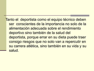 Tanto el deportista como el equipo técnico deben
  ser conscientes de la importancia no solo de la
  alimentación adecuada sobre el rendimiento
  deportivo sino también de la salud del
  deportista, porque errar en su dieta puede traer
  consigo riesgos que no solo van a repercutir en
  su carrera atlética, sino también en su vida y su
  salud.
 