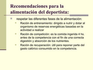 Recomendaciones para la
alimentación del deportista:
   respetar las diferentes fases de la alimentación:
       Ración de entrenamiento: dirigido a nutrir y dotar al
        organismo de reservas energéticas basadas en la
        actividad a realizar
       Ración de competición: es la comida ingerida 4 hs.
        antes de la competencia con el fin de una correcta
        digestión y absorción de los nutrientes.
       Ración de recuperación: útil para reponer parte del
        gasto calórico consumido en la competencia.
 