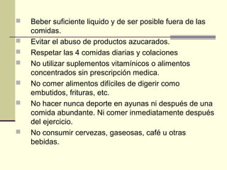    Beber suficiente liquido y de ser posible fuera de las
    comidas.
   Evitar el abuso de productos azucarados.
   Respetar las 4 comidas diarias y colaciones
   No utilizar suplementos vitamínicos o alimentos
    concentrados sin prescripción medica.
   No comer alimentos difíciles de digerir como
    embutidos, frituras, etc.
   No hacer nunca deporte en ayunas ni después de una
    comida abundante. Ni comer inmediatamente después
    del ejercicio.
   No consumir cervezas, gaseosas, café u otras
    bebidas.
 