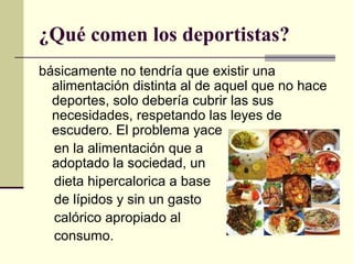 ¿Qué comen los deportistas?
básicamente no tendría que existir una
  alimentación distinta al de aquel que no hace
  deportes, solo debería cubrir las sus
  necesidades, respetando las leyes de
  escudero. El problema yace
  en la alimentación que a
  adoptado la sociedad, un
  dieta hipercalorica a base
  de lípidos y sin un gasto
  calórico apropiado al
  consumo.
 